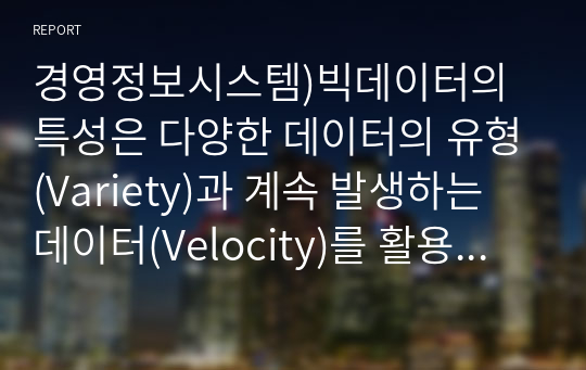 경영정보시스템)빅데이터의 특성은 다양한 데이터의 유형(Variety)과 계속 발생하는 데이터(Velocity)를 활용한다는 것을 포함한다. 이와 관련하여 다음 사항에 대하여 토의하라