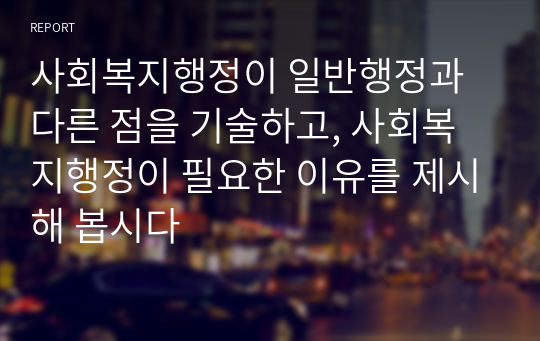 사회복지행정이 일반행정과 다른 점을 기술하고, 사회복지행정이 필요한 이유를 제시해 봅시다