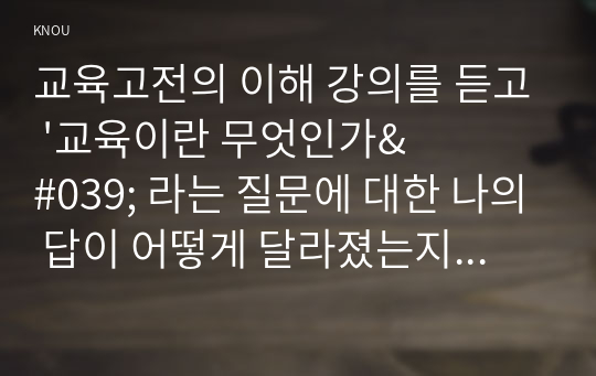 교육고전의 이해 강의를 듣고 &#039;교육이란 무엇인가&#039; 라는 질문에 대한 나의 답이 어떻게 달라졌는지 쓰세요. 강의 수강 이전의 내 생각과 이후의 생각이 어떻게 변화하였는지에 집중하여 과제를 작성하기 바람. 변화의 이유를 논리적으로 기술하되 교육고전의 이해 강의 또는 교재 내용이 포함되도록 쓸 것