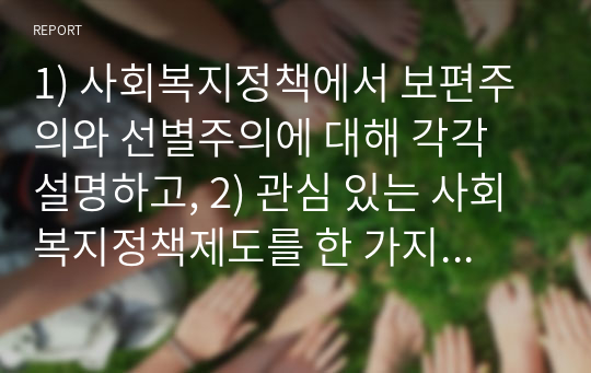 1) 사회복지정책에서 보편주의와 선별주의에 대해 각각 설명하고, 2) 관심 있는 사회복지정책제도를 한 가지 선택하여 간략히 소개한 후 3) 이 제도에 대해 보편주의자의 관점과 선별주의자의 관점에서 주장할 수 있는 입장을 설명하시오