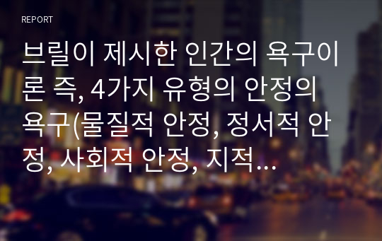 브릴이 제시한 인간의 욕구이론 즉, 4가지 유형의 안정의 욕구(물질적 안정, 정서적 안정, 사회적 안정, 지적 , 영적 안정)와 성장의 욕구에 현재 자신의 삶의 욕구가 어떤 부분에서 어떻게 충족이 되어있는지와 부족한 욕구는 무엇이며 어떻게 보완할 수 있는지를 서술하시오