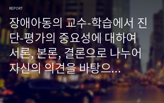 장애아동의 교수-학습에서 진단-평가의 중요성에 대하여 서론, 본론, 결론으로 나누어 자신의 의견을 바탕으로 자유롭게 기술하십시오. 그리고 본론 부분에서는 장애아 진단-평가의 중요성에 대한 기술과 더불어 앞으로 관심을 가질 진단-평가 도구(하나 이상)에 대해서 소개하는 내용(검사도구의 특징, 선택 이유는 반드시 포함하기)으로 작성 하기 바랍니다.