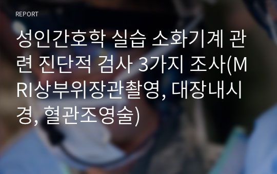 성인간호학 실습 소화기계 관련 진단적 검사 3가지 조사(MRI상부위장관촬영, 대장내시경, 혈관조영술)