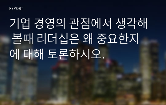 기업 경영의 관점에서 생각해 볼때 리더십은 왜 중요한지에 대해 토론하시오.