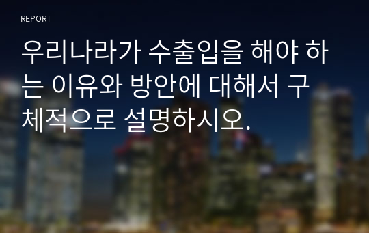 우리나라가 수출입을 해야 하는 이유와 방안에 대해서 구체적으로 설명하시오.