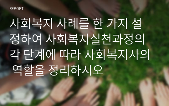 사회복지 사례를 한 가지 설정하여 사회복지실천과정의 각 단계에 따라 사회복지사의 역할을 정리하시오