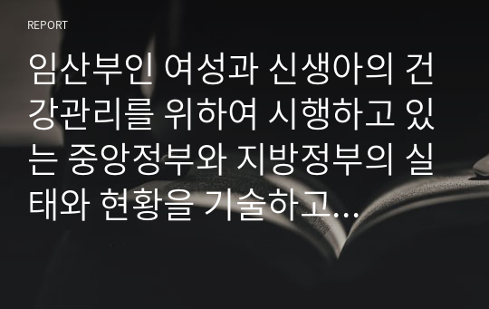 임산부인 여성과 신생아의 건강관리를 위하여 시행하고 있는 중앙정부와 지방정부의 실태와 현황을 기술하고 향후 개선방안을 제시하시오