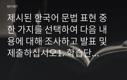 제시된 한국어 문법 표현 중 한 가지를 선택하여 다음 내용에 대해 조사하고 발표 및 제출하십시오1. 학습단계 설졍(초급,중급, 고급) 2. 활동 목표 설정(목표 문법 및 표현 또는 목표과제) 3. 관련 교수법( 어떤 교수법을 기반으로 활동을 구성했는지 기술)  4. 구체적 말하기 활동 내용 및 수업 진행 방법과 주의사항 기술  [보기] 초급 학습자 대상,