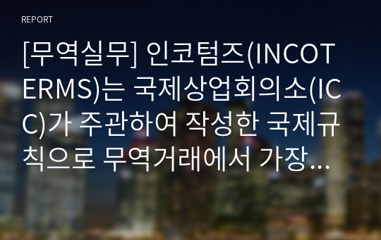 [무역실무] 인코텀즈(INCOTERMS)는 국제상업회의소(ICC)가 주관하여 작성한 국제규칙으로 무역거래에서 가장 바탕이 되는 무역조건에 대해 원칙적인 해석을 내린 무역조건의 해석에 관한 규칙을 말합니다