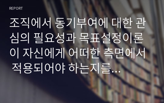 조직에서 동기부여에 대한 관심의 필요성과 목표설정이론이 자신에게 어떠한 측면에서 적용되어야 하는지를 논리적으로 제시하시오.