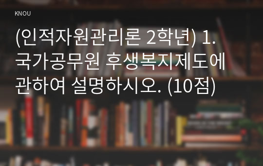 (인적자원관리론 2학년) 1. 국가공무원 후생복지제도에 관하여 설명하시오. (10점)