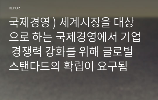 국제경영 ) 세계시장을 대상으로 하는 국제경영에서 기업 경쟁력 강화를 위해 글로벌 스탠다드의 확립이 요구됨