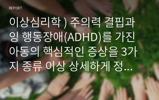 이상심리학 ) 주의력 결핍과잉 행동장애(ADHD)를 가진 아동의 핵심적인 증상을 3가지 종류 이상 상세하게 정리하고, 이러한 증상이 나올 때 학습자가 아동의 부모나 교사라고 가정하고 효과적으로 대처할 수 있는 방법을 기술하시오.