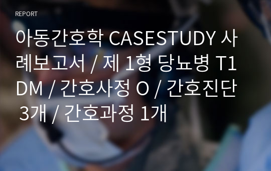 아동간호학 CASESTUDY 사례보고서 / 제 1형 당뇨병 T1DM / 간호사정 O / 간호진단 3개 / 간호과정 1개