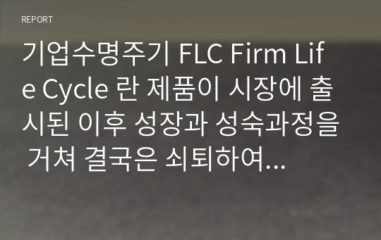 기업수명주기 FLC Firm Life Cycle 란 제품이 시장에 출시된 이후 성장과 성숙과정을 거쳐 결국은 쇠퇴하여 시장에서 사라지는 과정과 같이