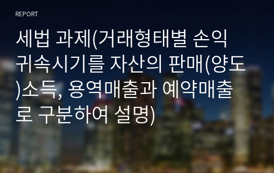 세법 과제(거래형태별 손익 귀속시기를 자산의 판매(양도)소득, 용역매출과 예약매출로 구분하여 설명)