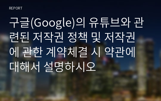 구글(Google)의 유튜브와 관련된 저작권 정책 및 저작권에 관한 계약체결 시 약관에 대해서 설명하시오