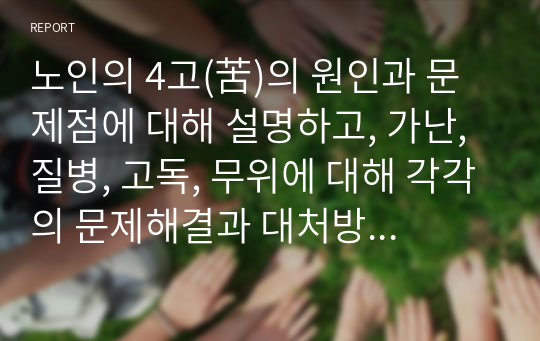 노인의 4고(苦)의 원인과 문제점에 대해 설명하고, 가난, 질병, 고독, 무위에 대해 각각의 문제해결과 대처방안 및 노인복지정책의 필요성을 자신의 관점에서 서술