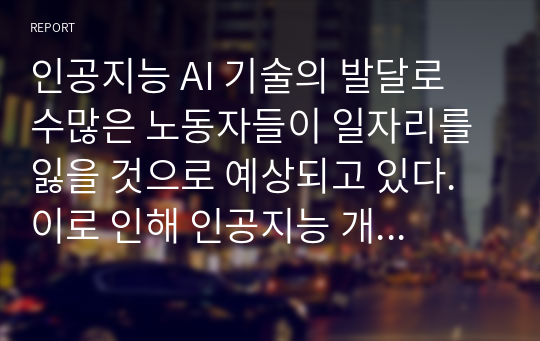 인공지능 AI 기술의 발달로 수많은 노동자들이 일자리를 잃을 것으로 예상되고 있다. 이로 인해 인공지능 개발 규제 방안이 제기되고 있는데 이에 대한 자신의 생각을 기술하시오