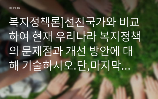 복지정책론]선진국가와 비교하여 현재 우리나라 복지정책의 문제점과 개선 방안에 대해 기술하시오.단,마지막에 자신의 생각을 꼭 기술하시오