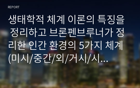 생태학적 체계 이론의 특징을 정리하고 브론펜브루너가 정리한 인간 환경의 5가지 체계(미시/중간/외/거시/시간)를 학습자 자신을 주인공으로 선정하여, 현재 상황에서 구체적으로 설명하고, 분석하시오.