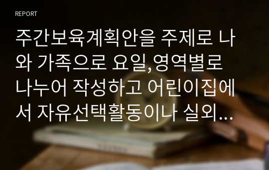 주간보육계획안을 주제로 나와 가족으로 요일,영역별로 나누어 작성하고 어린이집에서 자유선택활동이나 실외활동이 영유아에게 갖는 긍정적 의미가 어떤 것인지 생각하여 서술