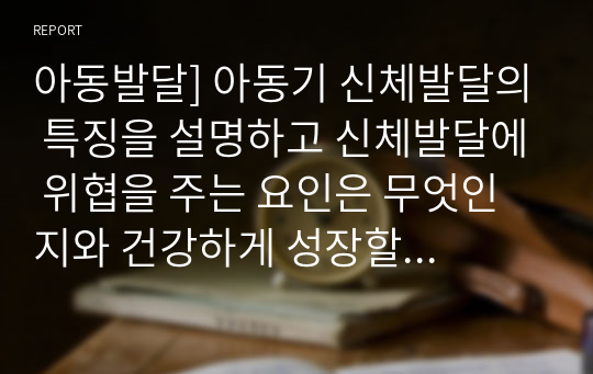 아동발달] 아동기 신체발달의 특징을 설명하고 신체발달에 위협을 주는 요인은 무엇인지와 건강하게 성장할 수 있는 방안을 제시하시오