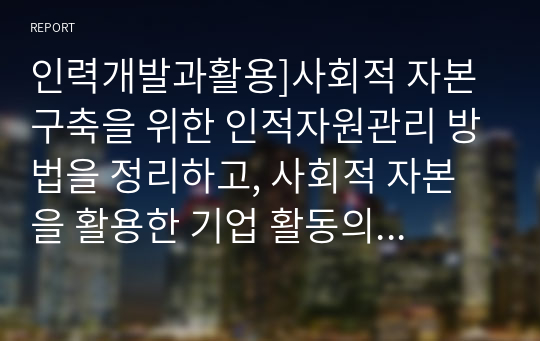 인력개발과활용]사회적 자본 구축을 위한 인적자원관리 방법을 정리하고, 사회적 자본을 활용한 기업 활동의 바람직한 방향에 대해 논하시오.