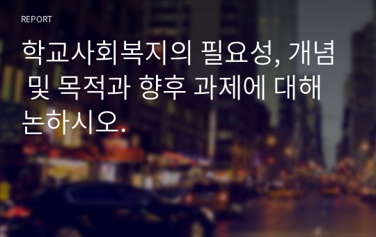 학교사회복지의 필요성, 개념 및 목적과 향후 과제에 대해 논하시오.