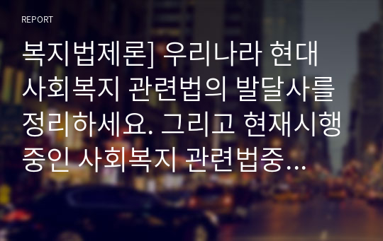 복지법제론] 우리나라 현대 사회복지 관련법의 발달사를 정리하세요. 그리고 현재시행중인 사회복지 관련법중 하나를 들어 문제점과 개선방안에 대한 자신의 생각을 제시하세요.