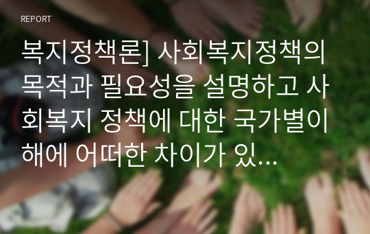 복지정책론] 사회복지정책의 목적과 필요성을 설명하고 사회복지 정책에 대한 국가별이해에 어떠한 차이가 있는지 서술하시오.