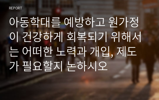 아동학대를 예방하고 원가정이 건강하게 회복되기 위해서는 어떠한 노력과 개입, 제도가 필요할지 논하시오