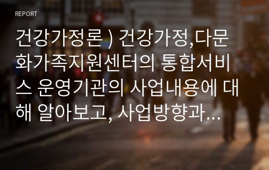 건강가정론 ) 건강가정,다문화가족지원센터의 통합서비스 운영기관의 사업내용에 대해 알아보고, 사업방향과 영역별 사업내용에 대해 정리하시오.