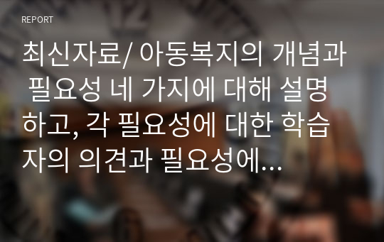 최신자료/ 아동복지의 개념과 필요성 네 가지에 대해 설명하고, 각 필요성에 대한 학습자의 의견과 필요성에 근거한 아동복지의 개선방안을 서술하시오.