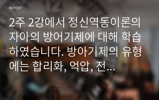 2주 2강에서 정신역동이론의 자아의 방어기제에 대해 학습하였습니다. 방아기제의 유형에는 합리화, 억압, 전치 등 매우 다양한 유형들이 있는데, 자신이 자주 사용하는 방어기제는 무엇인지 실례를 최소 3개 이상 들어 보고 그러한 방어기제의 이면에 있는 자신의 심리에 대해 생각해본 후 그 내용을 보고서로 작성해 제출하세요.