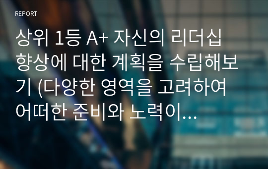 상위 1등 A+ 자신의 리더십 향상에 대한 계획을 수립해보기 (다양한 영역을 고려하여 어떠한 준비와 노력이 필요한지 적절한 자료 등을 참고하여 계획을 수립해 봅니다.)