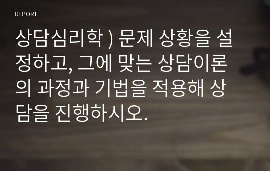 상담심리학 ) 문제 상황을 설정하고, 그에 맞는 상담이론의 과정과 기법을 적용해 상담을 진행하시오.