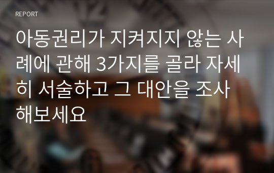 아동권리가 지켜지지 않는 사례에 관해 3가지를 골라 자세히 서술하고 그 대안을 조사해보세요