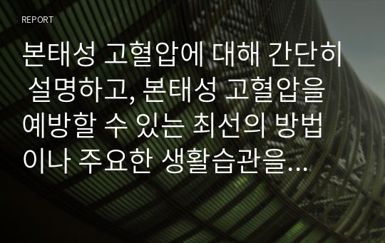 본태성 고혈압에 대해 간단히 설명하고, 본태성 고혈압을 예방할 수 있는 최선의 방법이나 주요한 생활습관을 7가지 이상 기술하시오.