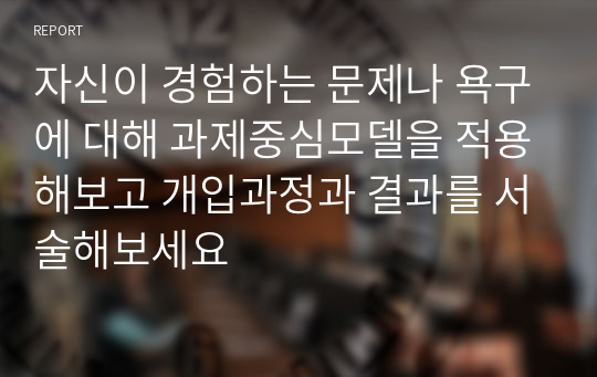 자신이 경험하는 문제나 욕구에 대해 과제중심모델을 적용해보고 개입과정과 결과를 서술해보세요