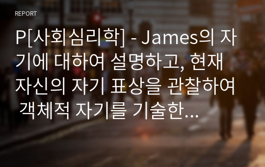 P[사회심리학] - James의 자기에 대하여 설명하고, 현재 자신의 자기 표상을 관찰하여 객체적 자기를 기술한 후, 자신이 일상에서 가장 자주 인지하는 자기와 그것이 주는 의미는 무엇인지에 대해 자신의 언어로 논리적인 근거와 구체적인 예를 포함하여 서술해주십시오