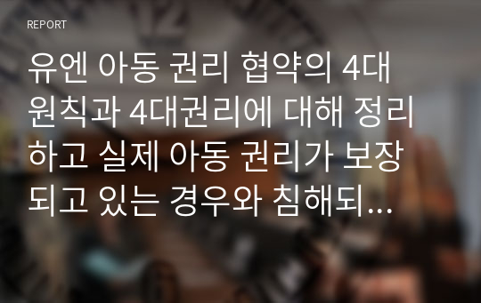 유엔 아동 권리 협약의 4대 원칙과 4대권리에 대해 정리하고 실제 아동 권리가 보장되고 있는 경우와 침해되는 사례들에 대해 기술하시오