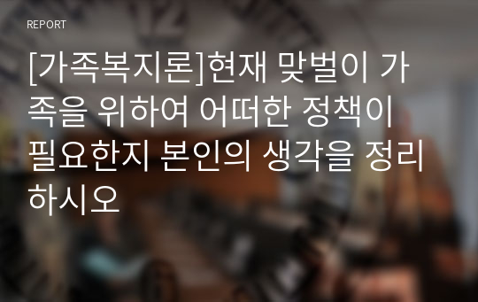 [가족복지론]현재 맞벌이 가족을 위하여 어떠한 정책이 필요한지 본인의 생각을 정리하시오