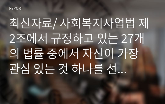 최신자료/ 사회복지사업법 제2조에서 규정하고 있는 27개의 법률 중에서 자신이 가장 관심 있는 것 하나를 선택하여 내용을 간략히 정리하고, 문제점과 개선방안에 대해 논하시오.