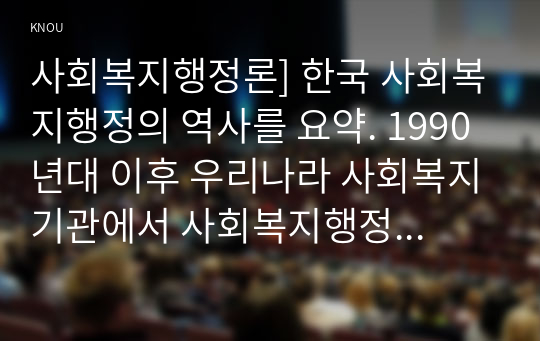 사회복지행정론] 한국 사회복지행정의 역사를 요약. 1990년대 이후 우리나라 사회복지기관에서 사회복지행정에 대한 수요가 촉발된 요인, 사회복지행정 분야의 발전 현황 사례