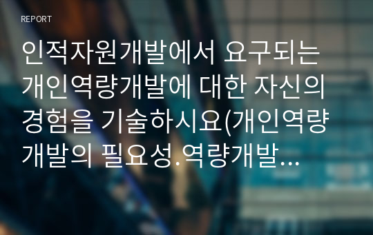 인적자원개발에서 요구되는 개인역량개발에 대한 자신의 경험을 기술하시요(개인역량개발의 필요성.역량개발분야. 역량개발을 통한 성과)