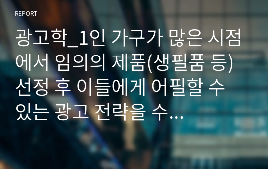 광고학_1인 가구가 많은 시점에서 임의의 제품(생필품 등) 선정 후 이들에게 어필할 수 있는 광고 전략을 수립하시오.