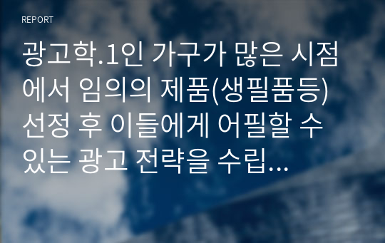 광고학.1인 가구가 많은 시점에서 임의의 제품(생필품등) 선정 후 이들에게 어필할 수 있는 광고 전략을 수립하시오.