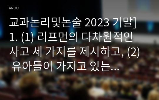 교과논리및논술 2023 기말] 1. (1) 리프먼의 다차원적인 사고 세 가지를 제시하고, (2) 유아들이 가지고 있는 다차원적 사고의 예를 각각 제시하시오. 2. 담당교수 홈페이지&gt;자료실&gt;교과논리및논술에 게시된 교사들의 토의글을 읽고, 다수 유아의 놀이에 참여하지 않는 소수 유아의 학부모에게 제공할 수 있는 상담글을 작성하시오.