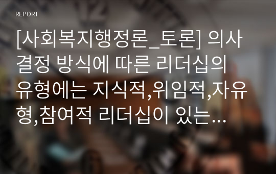 [사회복지행정론_토론] 의사결정 방식에 따른 리더십의 유형에는 지식적,위임적,자유형,참여적 리더십이 있는데 어떤 리더십을 갖추어야 조직관리 측면에서 효과성이 증대되는지 토론해보시오(평소에 존경하는 리더십을 갖춘 한분에 대하여도 토론에 포함할것)